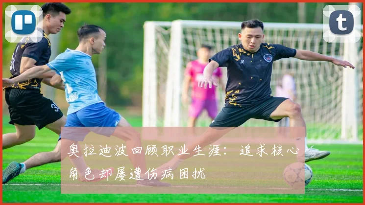 奥拉迪波回顾职业生涯：追求核心角色却屡遭伤病困扰