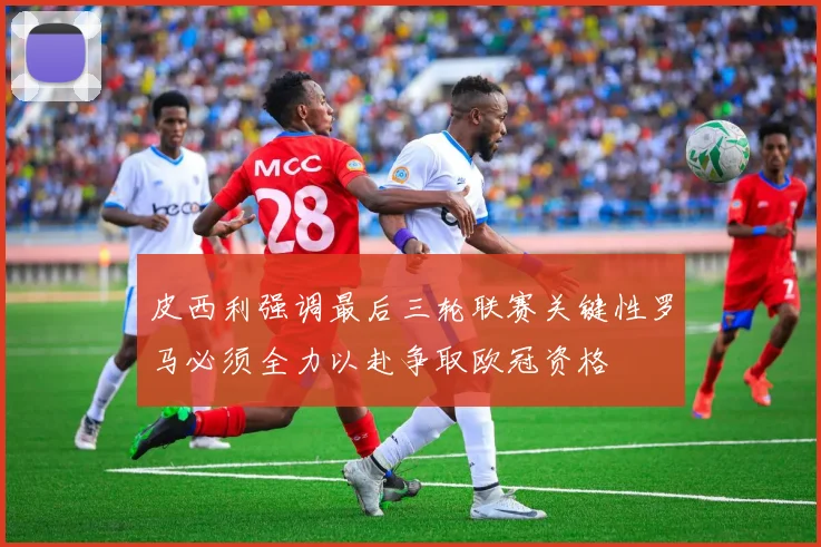皮西利强调最后三轮联赛关键性罗马必须全力以赴争取欧冠资格