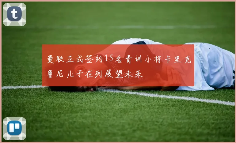 曼联正式签约15名青训小将卡里克鲁尼儿子在列展望未来