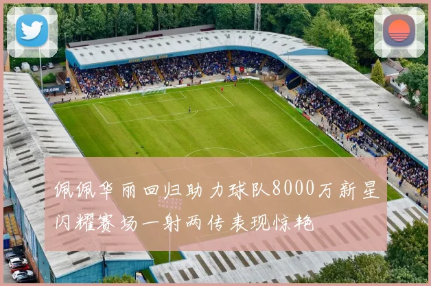 佩佩华丽回归助力球队8000万新星闪耀赛场一射两传表现惊艳