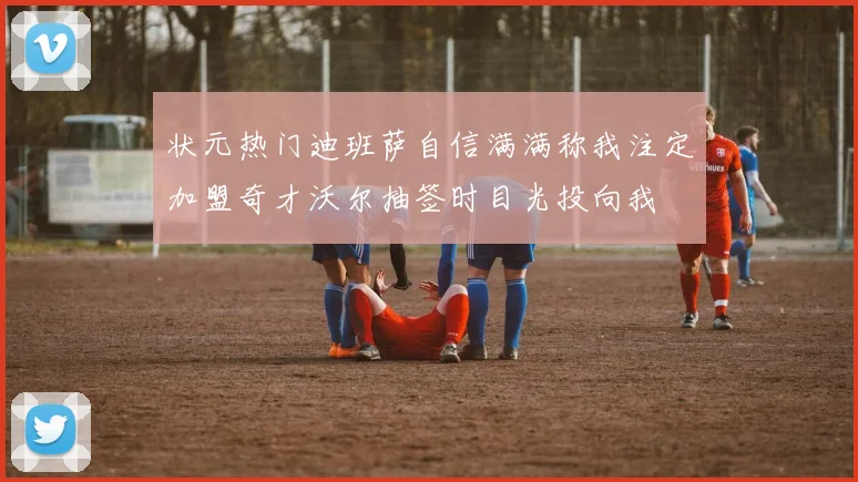 状元热门迪班萨自信满满称我注定加盟奇才沃尔抽签时目光投向我