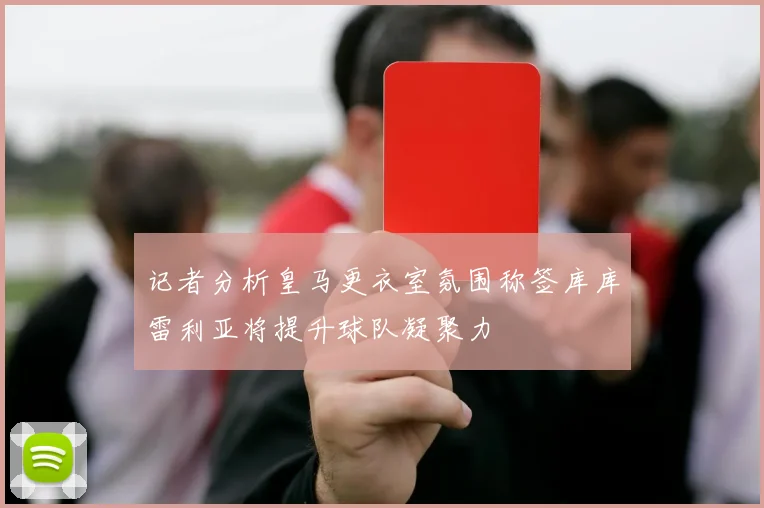 记者分析皇马更衣室氛围称签库库雷利亚将提升球队凝聚力