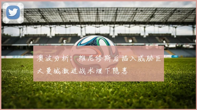 澳波分析：维尼修斯后插入威胁巨大曼城激进战术埋下隐患