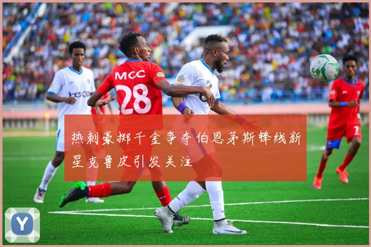 热刺豪掷千金争夺伯恩茅斯锋线新星克鲁皮引发关注