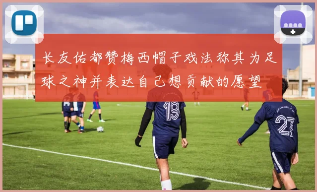 长友佑都赞梅西帽子戏法称其为足球之神并表达自己想贡献的愿望