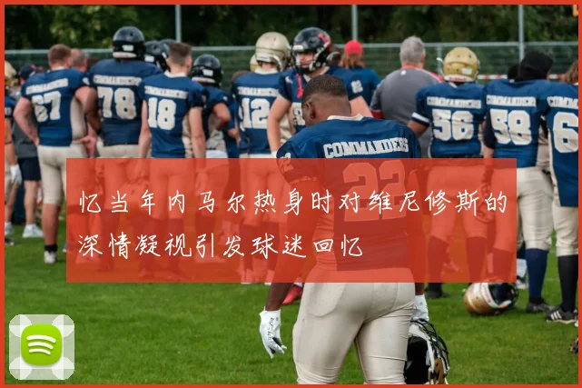忆当年内马尔热身时对维尼修斯的深情凝视引发球迷回忆