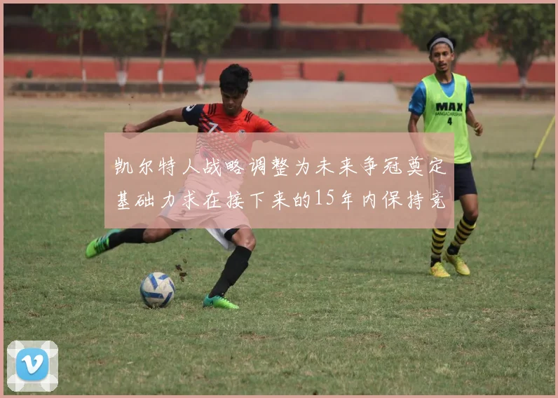凯尔特人战略调整为未来争冠奠定基础力求在接下来的15年内保持竞争优势