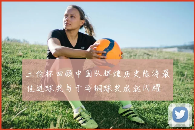 土伦杯回顾中国队辉煌历史陈涛最佳进球奖与于海铜球奖成就闪耀