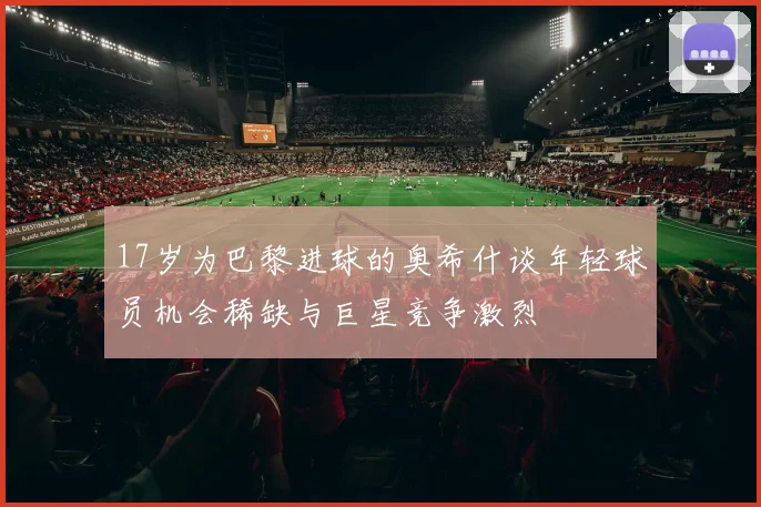 17岁为巴黎进球的奥希什谈年轻球员机会稀缺与巨星竞争激烈