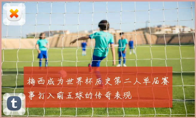 梅西成为世界杯历史第二人单届赛事打入前五球的传奇表现