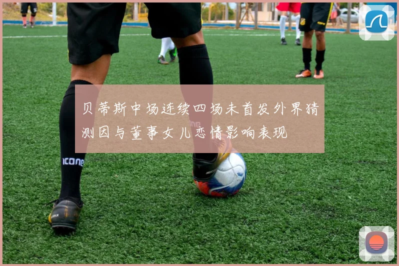 贝蒂斯中场连续四场未首发外界猜测因与董事女儿恋情影响表现