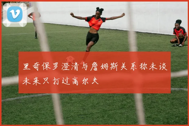 里奇保罗澄清与詹姆斯关系称未谈未来只打过高尔夫