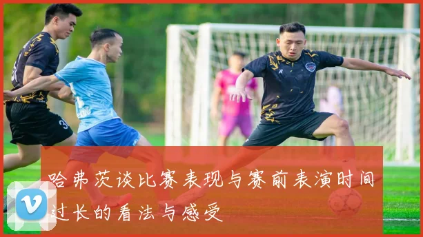 哈弗茨谈比赛表现与赛前表演时间过长的看法与感受