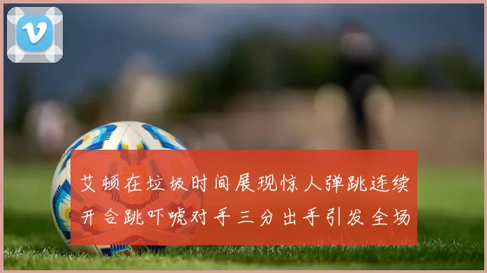 艾顿在垃圾时间展现惊人弹跳连续开合跳吓唬对手三分出手引发全场欢呼