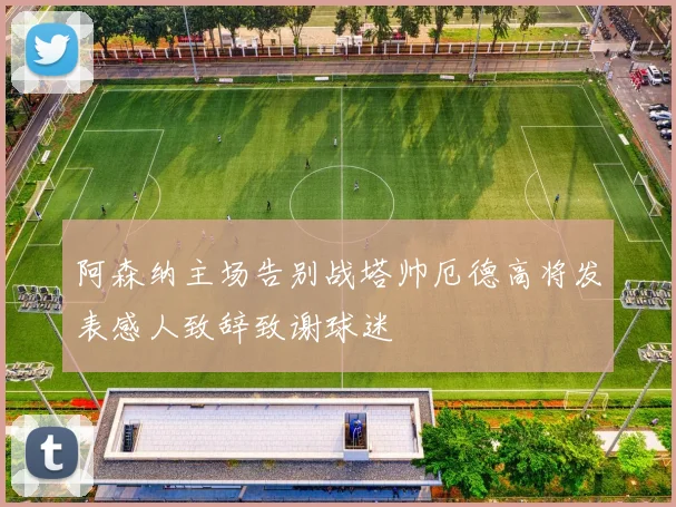 阿森纳主场告别战塔帅厄德高将发表感人致辞致谢球迷