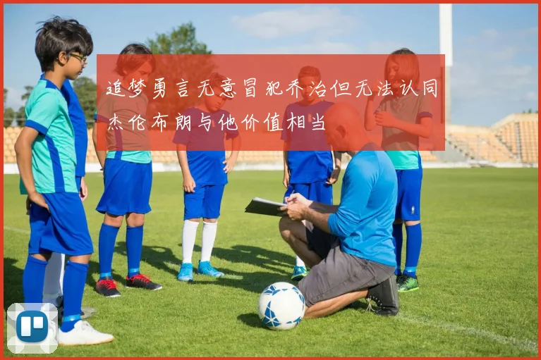 追梦勇言无意冒犯乔治但无法认同杰伦布朗与他价值相当
