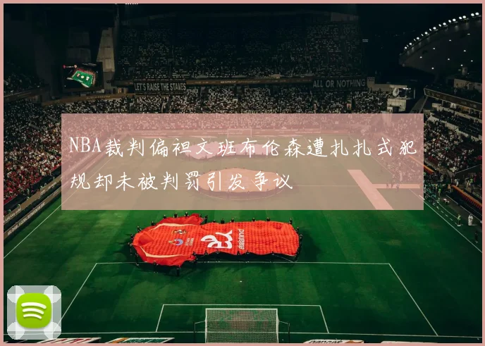 NBA裁判偏袒文班布伦森遭扎扎式犯规却未被判罚引发争议