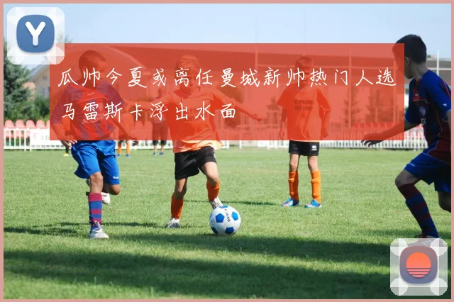 瓜帅今夏或离任曼城新帅热门人选马雷斯卡浮出水面