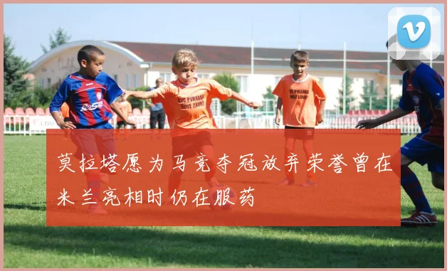 莫拉塔愿为马竞夺冠放弃荣誉曾在米兰亮相时仍在服药