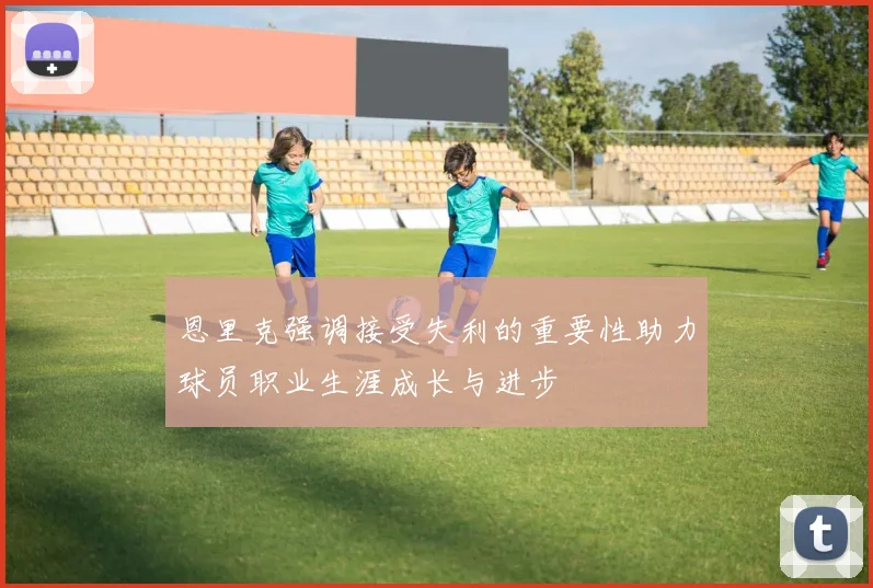恩里克强调接受失利的重要性助力球员职业生涯成长与进步