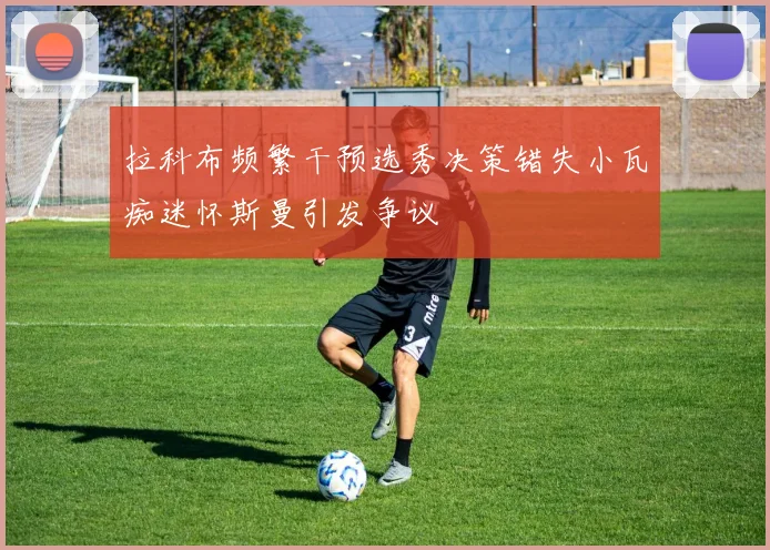 拉科布频繁干预选秀决策错失小瓦痴迷怀斯曼引发争议