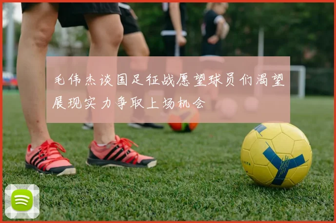 毛伟杰谈国足征战愿望球员们渴望展现实力争取上场机会