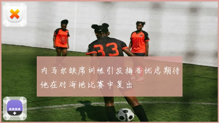 内马尔缺席训练引发梅洛忧虑期待他在对海地比赛中复出